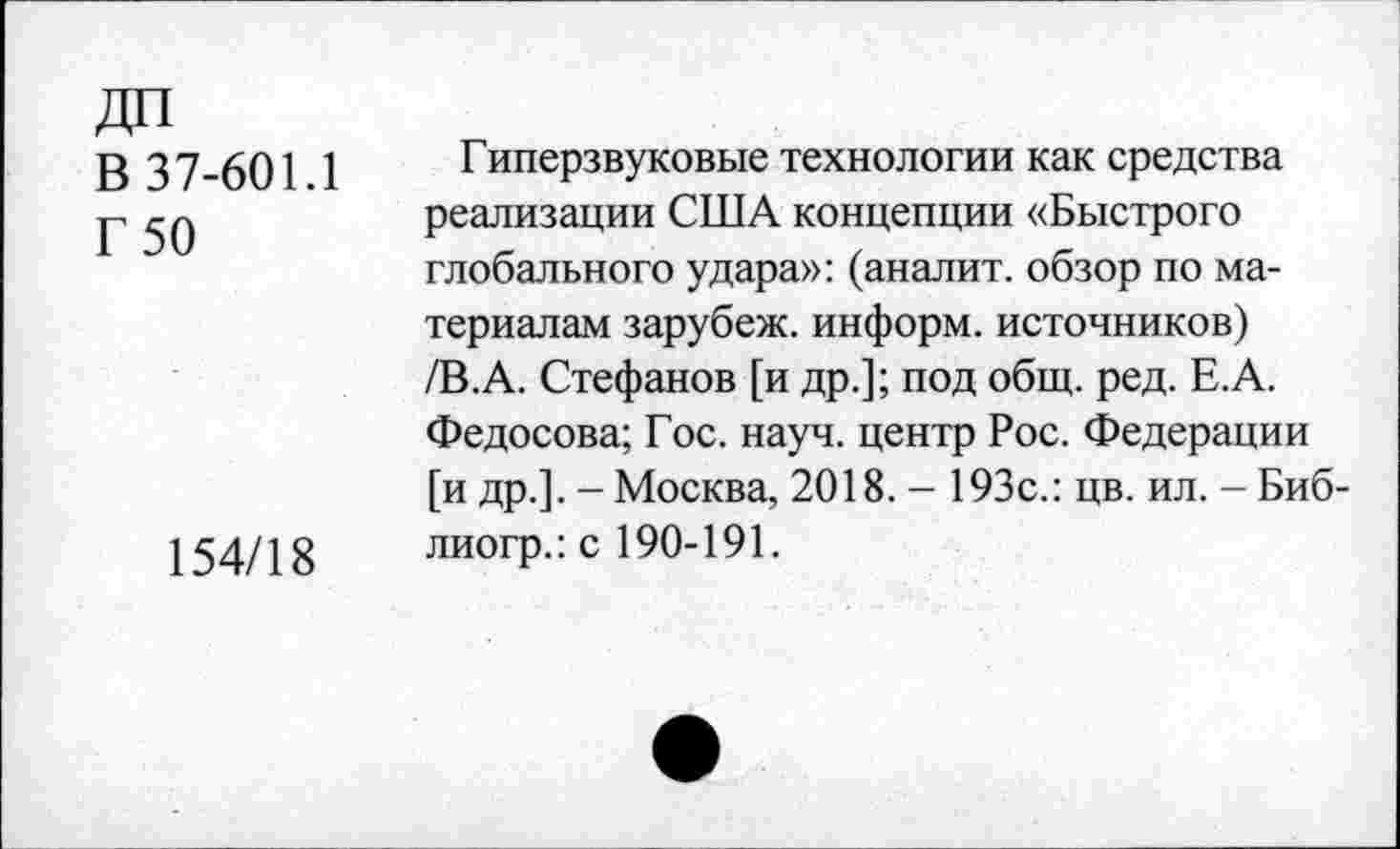 ﻿В 37-601.1
Г 50
154/18
Гиперзвуковые технологии как средства реализации США концепции «Быстрого глобального удара»: (аналит. обзор по материалам зарубеж. информ, источников) /В.А. Стефанов [и др.]; под общ. ред. Е.А. Федосова; Гос. науч, центр Рос. Федерации [и др.]. - Москва, 2018. - 193с.: цв. ил. - Биб-лиогр.: с 190-191.